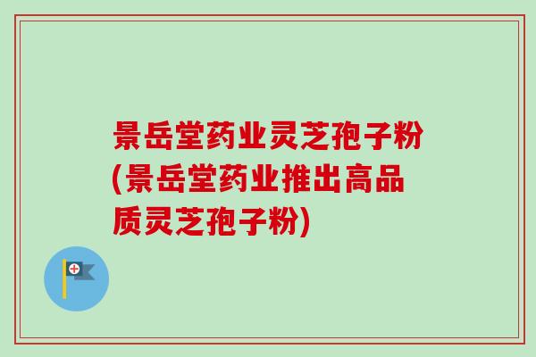 景岳堂药业灵芝孢子粉(景岳堂药业推出高品质灵芝孢子粉) 景岳堂药业灵芝孢子粉(景岳堂药业推出高品质灵芝孢子粉)