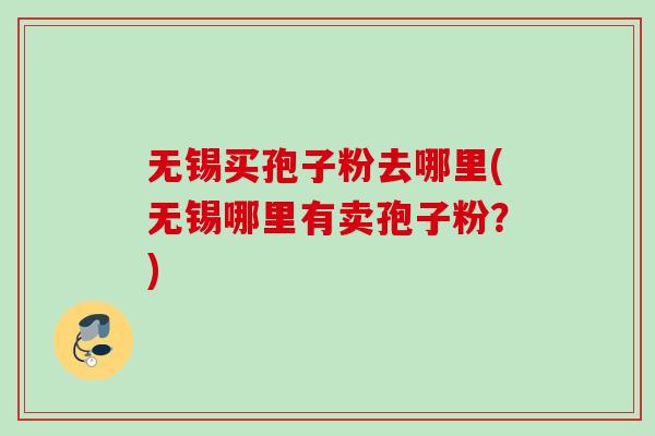 无锡买孢子粉去哪里(无锡哪里有卖孢子粉?) 无锡买孢子粉去哪里(无锡哪里有卖孢子粉?)