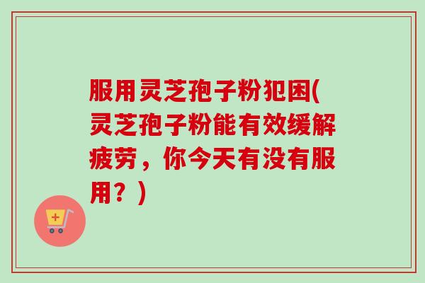 服用灵芝孢子粉犯困(灵芝孢子粉能有效缓解疲劳，你今天有没有服用？)