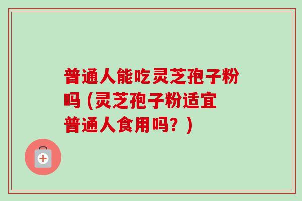 普通人能吃灵芝孢子粉吗 (灵芝孢子粉适宜普通人食用吗？)