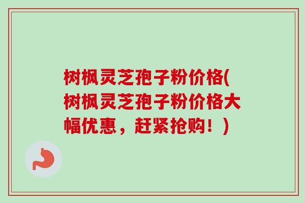 树枫灵芝孢子粉价格(树枫灵芝孢子粉价格大幅优惠,赶紧抢购!) 树枫灵芝孢子粉价格(树枫灵芝孢子粉价格大幅优惠,赶紧抢购!)