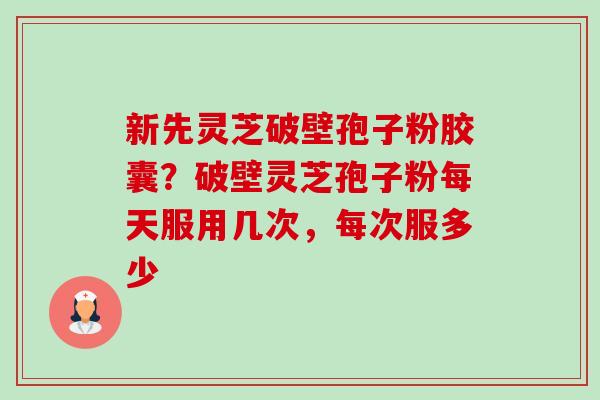 新先灵芝破壁孢子粉胶囊?破壁灵芝孢子粉每天服用几次,每次服多少 新先灵芝破壁孢子粉胶囊?破壁灵芝孢子粉每天服用几次,每次服多少