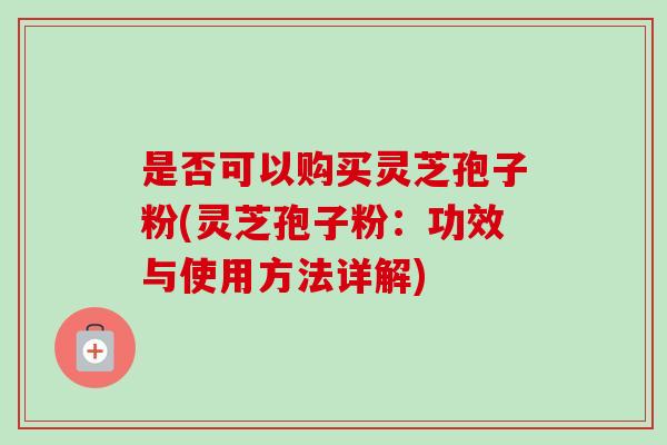 是否可以购买灵芝孢子粉(灵芝孢子粉:功效与使用方法详解) 是否可以购买灵芝孢子粉(灵芝孢子粉:功效与使用方法详解)