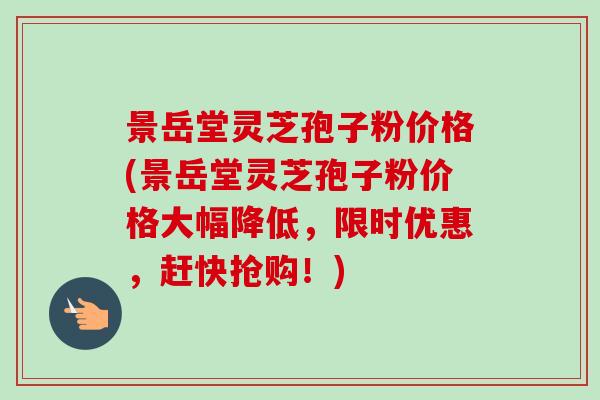 景岳堂灵芝孢子粉价格(景岳堂灵芝孢子粉价格大幅降低，限时优惠，赶快抢购！)