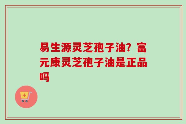 易生源灵芝孢子油？富元康灵芝孢子油是正品吗