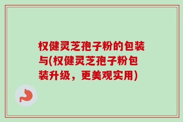 权健灵芝孢子粉的包装与(权健灵芝孢子粉包装升级，更美观实用)