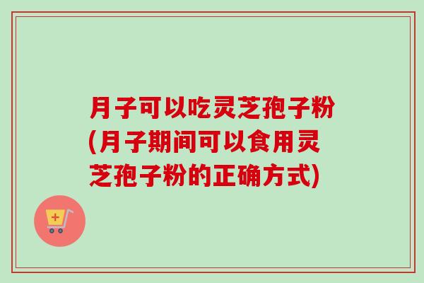 月子可以吃灵芝孢子粉(月子期间可以食用灵芝孢子粉的正确方式) 月子可以吃灵芝孢子粉(月子期间可以食用灵芝孢子粉的正确方式)