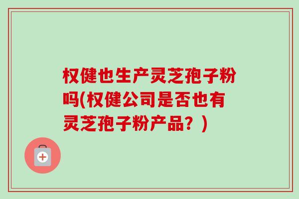 权健也生产灵芝孢子粉吗(权健公司是否也有灵芝孢子粉产品?) 权健也生产灵芝孢子粉吗(权健公司是否也有灵芝孢子粉产品?)