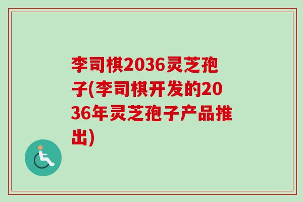 李司棋2036灵芝孢子(李司棋开发的2036年灵芝孢子产品推出) 李司棋2036灵芝孢子(李司棋开发的2036年灵芝孢子产品推出)