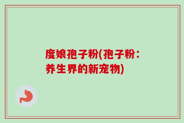 度娘孢子粉(孢子粉:养生界的新宠物) 度娘孢子粉(孢子粉:养生界的新宠物)
