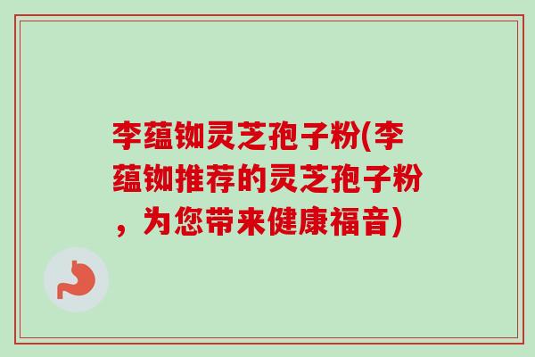 李蕴铷灵芝孢子粉(李蕴铷推荐的灵芝孢子粉,为您带来健康福音) 李蕴铷灵芝孢子粉(李蕴铷推荐的灵芝孢子粉,为您带来健康福音)