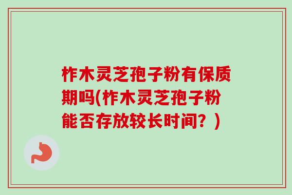 柞木灵芝孢子粉有保质期吗(柞木灵芝孢子粉能否存放较长时间？)