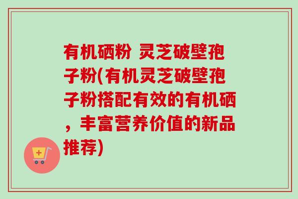 有机硒粉 灵芝破壁孢子粉(有机灵芝破壁孢子粉搭配有效的有机硒,丰富营养价值的新品推荐) 有机硒粉 灵芝破壁孢子粉(有机灵芝破壁孢子粉搭配有效的有机硒,丰富营养价值的新品推荐)
