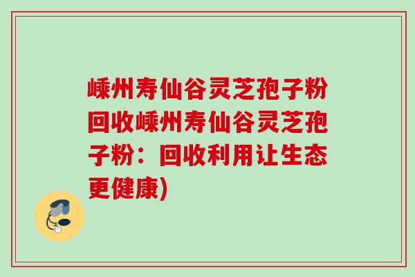 嵊州寿仙谷灵芝孢子粉回收嵊州寿仙谷灵芝孢子粉:回收利用让生态更健康) 嵊州寿仙谷灵芝孢子粉回收嵊州寿仙谷灵芝孢子粉:回收利用让生态更健康)