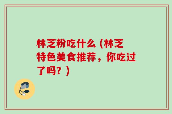 林芝粉吃什么 (林芝特色美食推荐,你吃过了吗?) 林芝粉吃什么 (林芝特色美食推荐,你吃过了吗?)