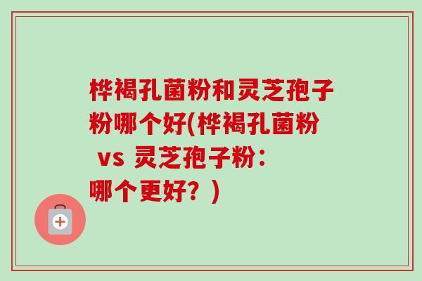 桦褐孔菌粉和灵芝孢子粉哪个好(桦褐孔菌粉 vs 灵芝孢子粉:哪个更好?) 桦褐孔菌粉和灵芝孢子粉哪个好(桦褐孔菌粉 vs 灵芝孢子粉:哪个更好?)