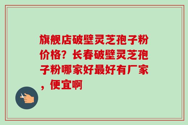 旗舰店破壁灵芝孢子粉价格?长春破壁灵芝孢子粉哪家好好有厂家,便宜啊 旗舰店破壁灵芝孢子粉价格?长春破壁灵芝孢子粉哪家好好有厂家,便宜啊