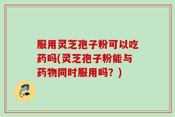 服用灵芝孢子粉可以吃药吗(灵芝孢子粉能与同时服用吗？)