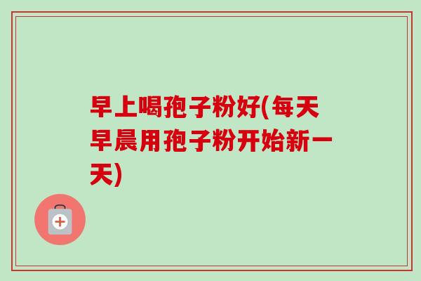 早上喝孢子粉好(每天早晨用孢子粉开始新一天)