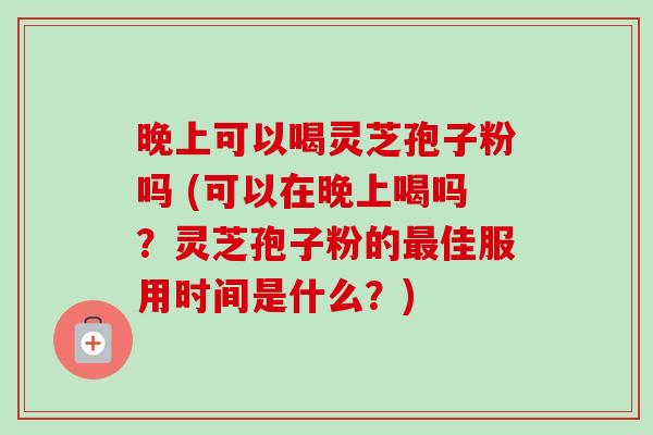 晚上可以喝灵芝孢子粉吗 (可以在晚上喝吗?灵芝孢子粉的佳服用时间是什么?) 晚上可以喝灵芝孢子粉吗 (可以在晚上喝吗?灵芝孢子粉的佳服用时间是什么?)