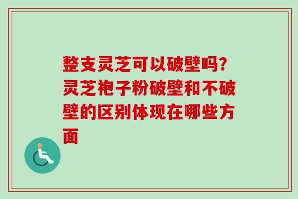 整支灵芝可以破壁吗？灵芝袍子粉破壁和不破壁的区别体现在哪些方面