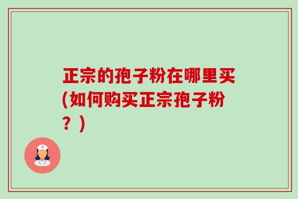 正宗的孢子粉在哪里买(如何购买正宗孢子粉?) 正宗的孢子粉在哪里买(如何购买正宗孢子粉?)