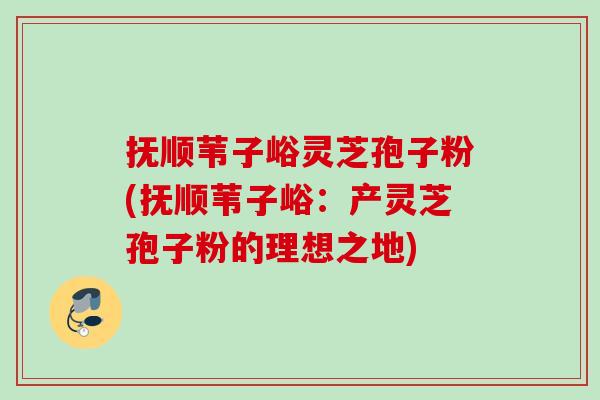 抚顺苇子峪灵芝孢子粉(抚顺苇子峪:产灵芝孢子粉的理想之地) 抚顺苇子峪灵芝孢子粉(抚顺苇子峪:产灵芝孢子粉的理想之地)