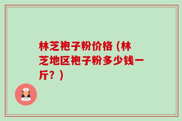 林芝袍子粉价格 (林芝地区袍子粉多少钱一斤?) 林芝袍子粉价格 (林芝地区袍子粉多少钱一斤?)