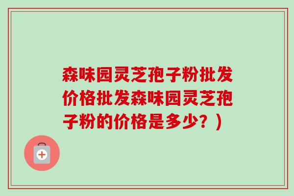 森味园灵芝孢子粉批发价格批发森味园灵芝孢子粉的价格是多少？)