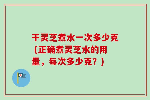 干灵芝煮水一次多少克 (正确煮灵芝水的用量,每次多少克?) 干灵芝煮水一次多少克 (正确煮灵芝水的用量,每次多少克?)