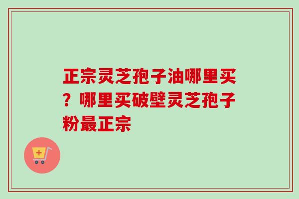 正宗灵芝孢子油哪里买?哪里买破壁灵芝孢子粉正宗 正宗灵芝孢子油哪里买?哪里买破壁灵芝孢子粉正宗