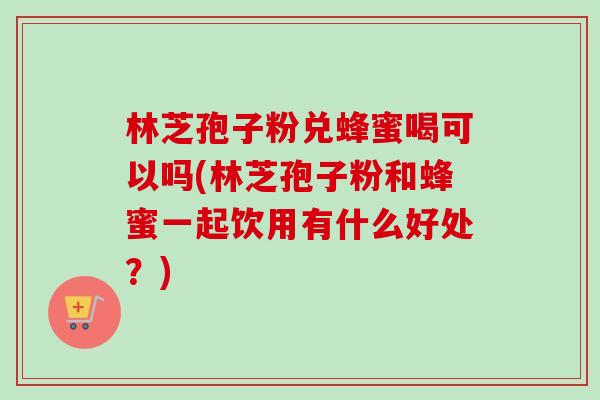 林芝孢子粉兑蜂蜜喝可以吗(林芝孢子粉和蜂蜜一起饮用有什么好处?) 林芝孢子粉兑蜂蜜喝可以吗(林芝孢子粉和蜂蜜一起饮用有什么好处?)