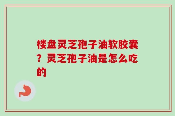 楼盘灵芝孢子油软胶囊?灵芝孢子油是怎么吃的 楼盘灵芝孢子油软胶囊?灵芝孢子油是怎么吃的