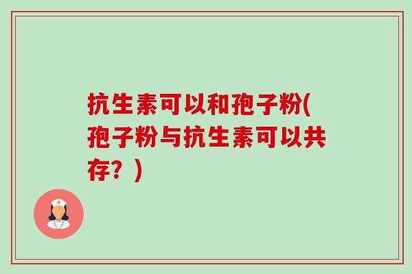 抗生素可以和孢子粉(孢子粉与抗生素可以共存?) 抗生素可以和孢子粉(孢子粉与抗生素可以共存?)