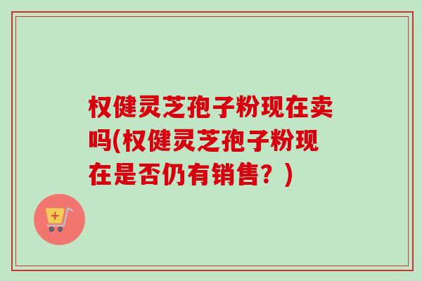 权健灵芝孢子粉现在卖吗(权健灵芝孢子粉现在是否仍有销售?) 权健灵芝孢子粉现在卖吗(权健灵芝孢子粉现在是否仍有销售?)
