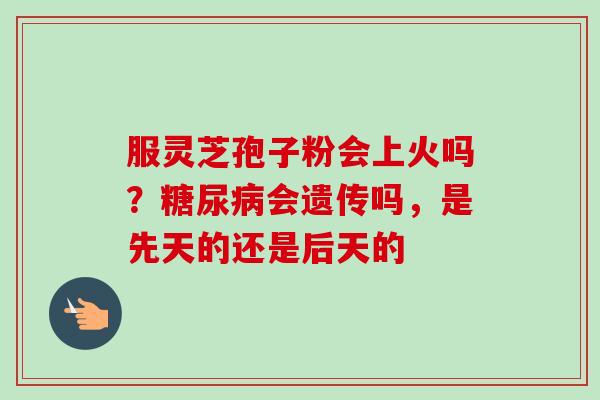 服灵芝孢子粉会上火吗?会遗传吗,是先天的还是后天的 服灵芝孢子粉会上火吗?会遗传吗,是先天的还是后天的