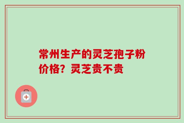 常州生产的灵芝孢子粉价格?灵芝贵不贵 常州生产的灵芝孢子粉价格?灵芝贵不贵