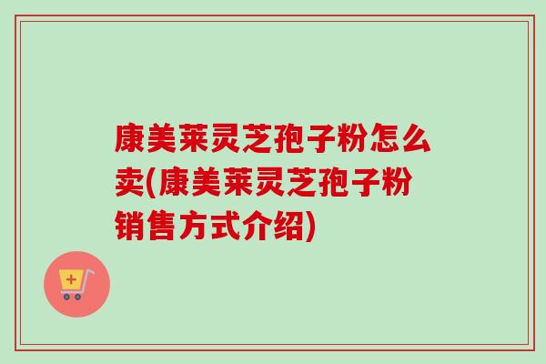 康美莱灵芝孢子粉怎么卖(康美莱灵芝孢子粉销售方式介绍) 康美莱灵芝孢子粉怎么卖(康美莱灵芝孢子粉销售方式介绍)