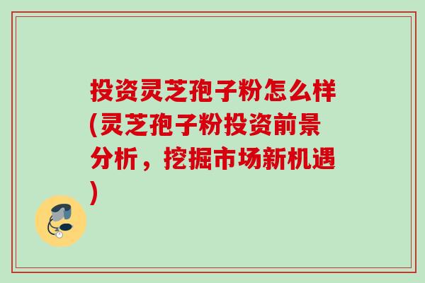 投资灵芝孢子粉怎么样(灵芝孢子粉投资前景分析，挖掘市场新机遇)