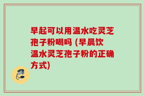 早起可以用温水吃灵芝孢子粉喝吗 (早晨饮温水灵芝孢子粉的正确方式) 早起可以用温水吃灵芝孢子粉喝吗 (早晨饮温水灵芝孢子粉的正确方式)