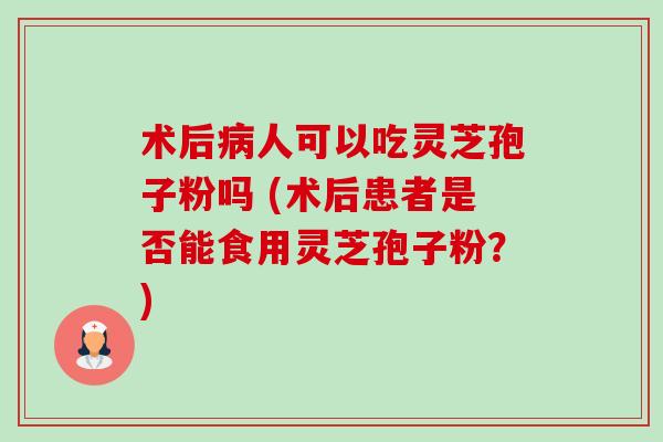 术后人可以吃灵芝孢子粉吗 (术后患者是否能食用灵芝孢子粉？)