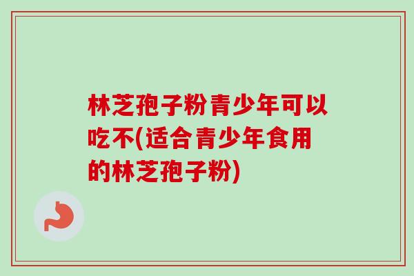 林芝孢子粉青少年可以吃不(适合青少年食用的林芝孢子粉) 林芝孢子粉青少年可以吃不(适合青少年食用的林芝孢子粉)