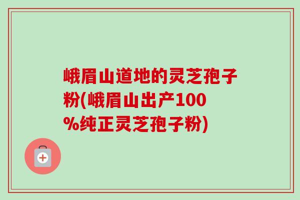 峨眉山道地的灵芝孢子粉(峨眉山出产100%纯正灵芝孢子粉) 峨眉山道地的灵芝孢子粉(峨眉山出产100%纯正灵芝孢子粉)