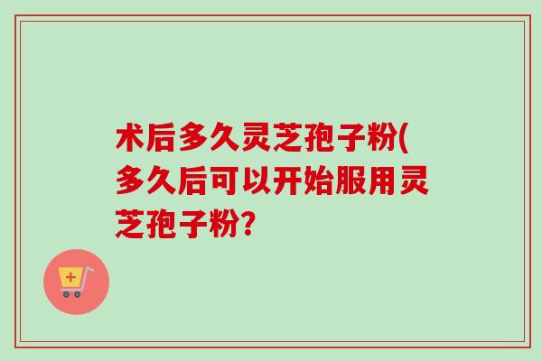 术后多久灵芝孢子粉(多久后可以开始服用灵芝孢子粉? 术后多久灵芝孢子粉(多久后可以开始服用灵芝孢子粉?
