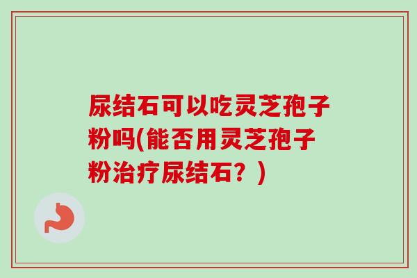 尿结石可以吃灵芝孢子粉吗(能否用灵芝孢子粉尿结石?) 尿结石可以吃灵芝孢子粉吗(能否用灵芝孢子粉尿结石?)