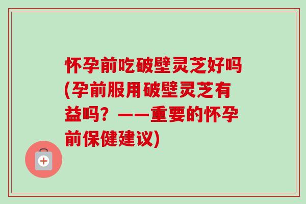 怀孕前吃破壁灵芝好吗(孕前服用破壁灵芝有益吗？——重要的怀孕前保健建议)