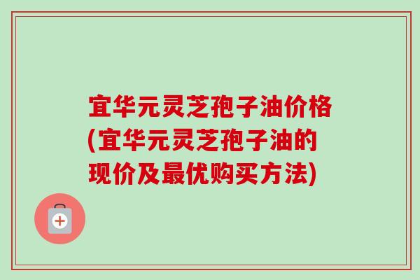 宜华元灵芝孢子油价格(宜华元灵芝孢子油的现价及优购买方法) 宜华元灵芝孢子油价格(宜华元灵芝孢子油的现价及优购买方法)