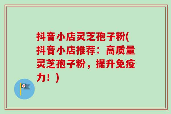 抖音小店灵芝孢子粉(抖音小店推荐：高质量灵芝孢子粉，提升免疫力！)