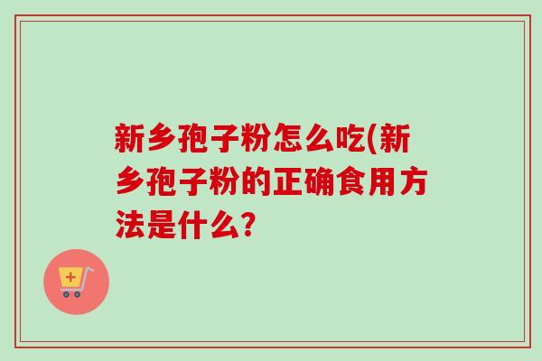 新乡孢子粉怎么吃(新乡孢子粉的正确食用方法是什么? 新乡孢子粉怎么吃(新乡孢子粉的正确食用方法是什么?