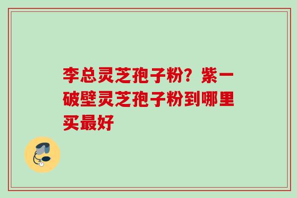 李总灵芝孢子粉?紫一破壁灵芝孢子粉到哪里买好 李总灵芝孢子粉?紫一破壁灵芝孢子粉到哪里买好